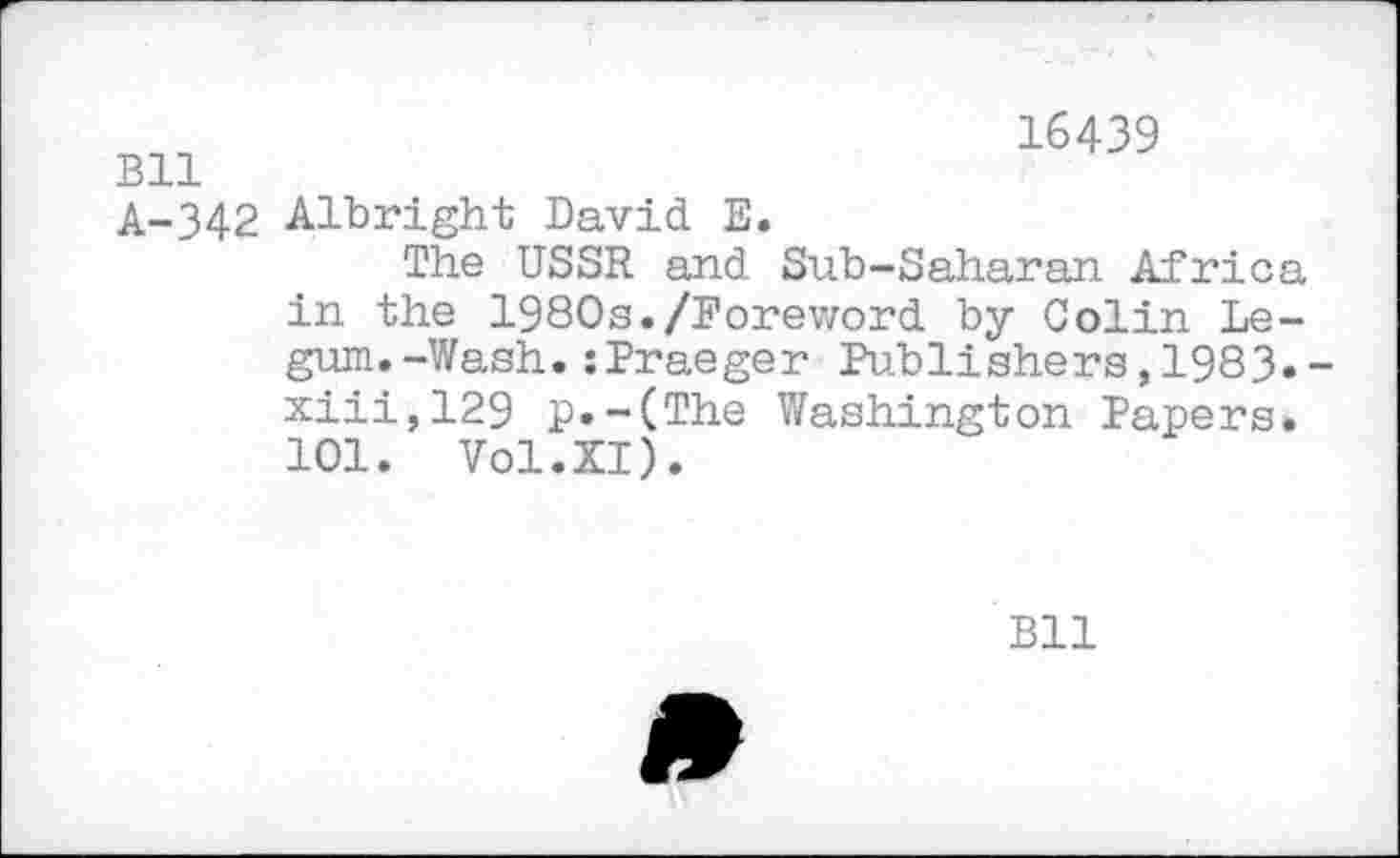 ﻿Bll
16439
A-342 Albright David E.
The USSR and Sub-Saharan Africa in the 1980s./Foreword by Colin Le-gum.-Wash.:Praeger Publishers,1983» xiii,129 p.-(The Washington Papers. 101. Vol.XI).
Bll